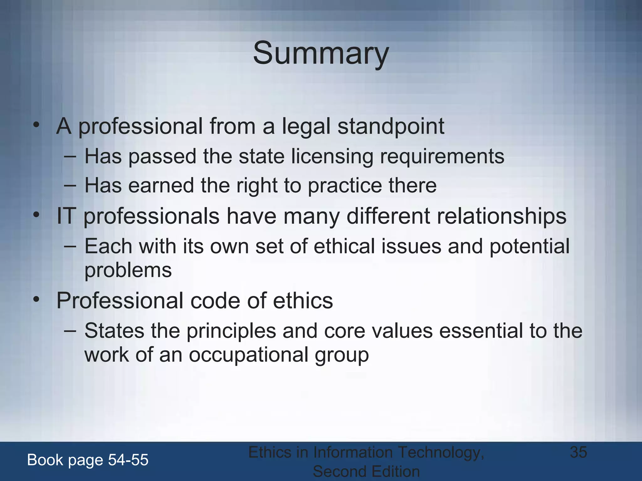 Ethics in Information Technology,
Second Edition
35
Summary
• A professional from a legal standpoint
– Has passed the state licensing requirements
– Has earned the right to practice there
• IT professionals have many different relationships
– Each with its own set of ethical issues and potential
problems
• Professional code of ethics
– States the principles and core values essential to the
work of an occupational group
Book page 54-55
 