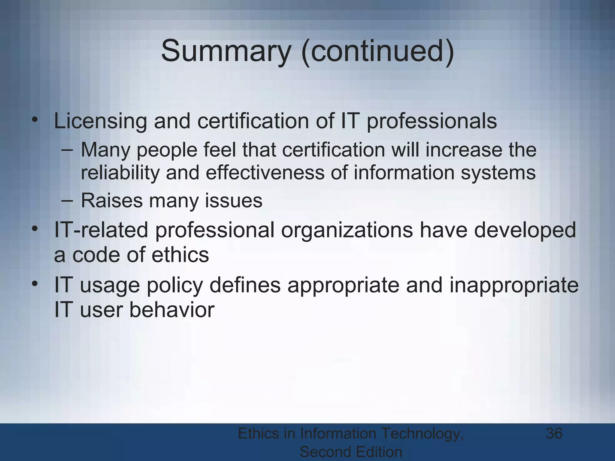 Ethics in Information Technology,
Second Edition
36
Summary (continued)
• Licensing and certification of IT professionals
– Many people feel that certification will increase the
reliability and effectiveness of information systems
– Raises many issues
• IT-related professional organizations have developed
a code of ethics
• IT usage policy defines appropriate and inappropriate
IT user behavior
 