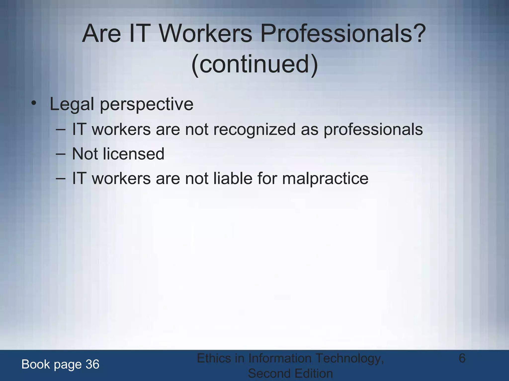 Ethics in Information Technology,
Second Edition
6
Are IT Workers Professionals?
(continued)
• Legal perspective
– IT workers are not recognized as professionals
– Not licensed
– IT workers are not liable for malpractice
Book page 36
 