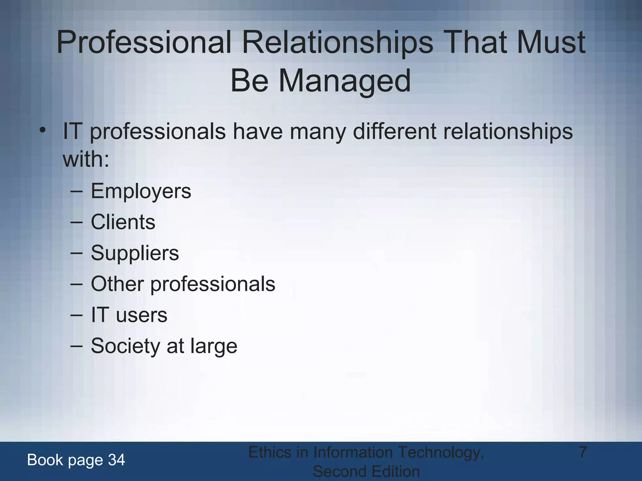 Ethics in Information Technology,
Second Edition
7
Professional Relationships That Must
Be Managed
• IT professionals have many different relationships
with:
– Employers
– Clients
– Suppliers
– Other professionals
– IT users
– Society at large
Book page 34
 