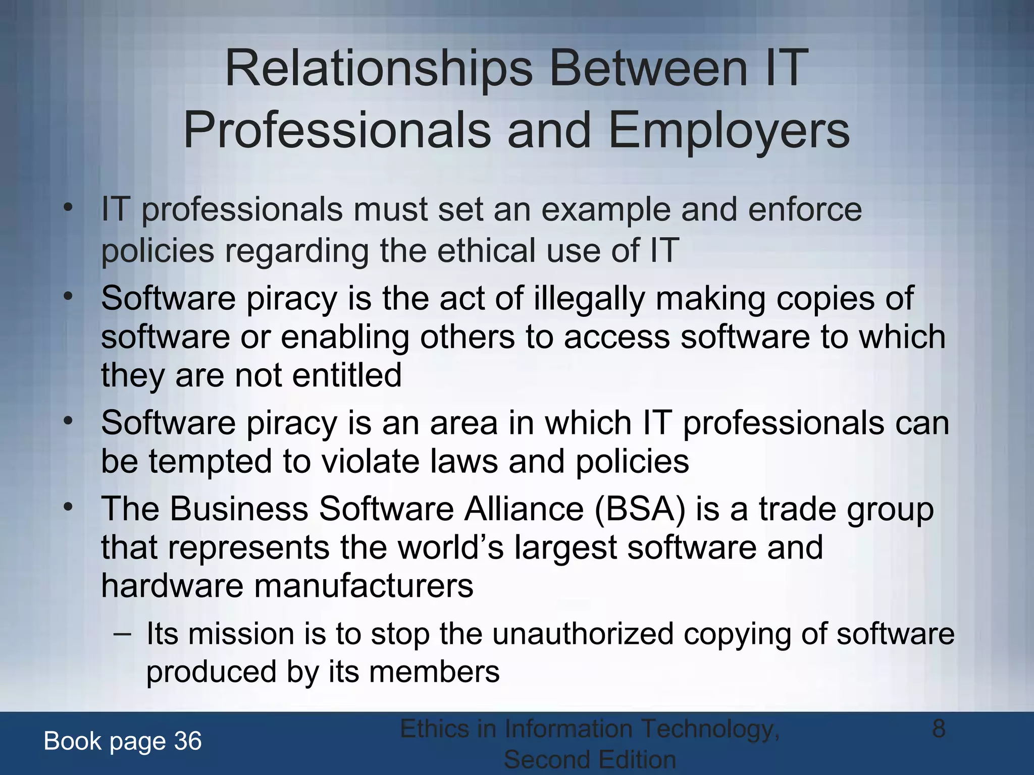 Ethics in Information Technology,
Second Edition
8
Relationships Between IT
Professionals and Employers
• IT professionals must set an example and enforce
policies regarding the ethical use of IT
• Software piracy is the act of illegally making copies of
software or enabling others to access software to which
they are not entitled
• Software piracy is an area in which IT professionals can
be tempted to violate laws and policies
• The Business Software Alliance (BSA) is a trade group
that represents the world’s largest software and
hardware manufacturers
– Its mission is to stop the unauthorized copying of software
produced by its members
Book page 36
 