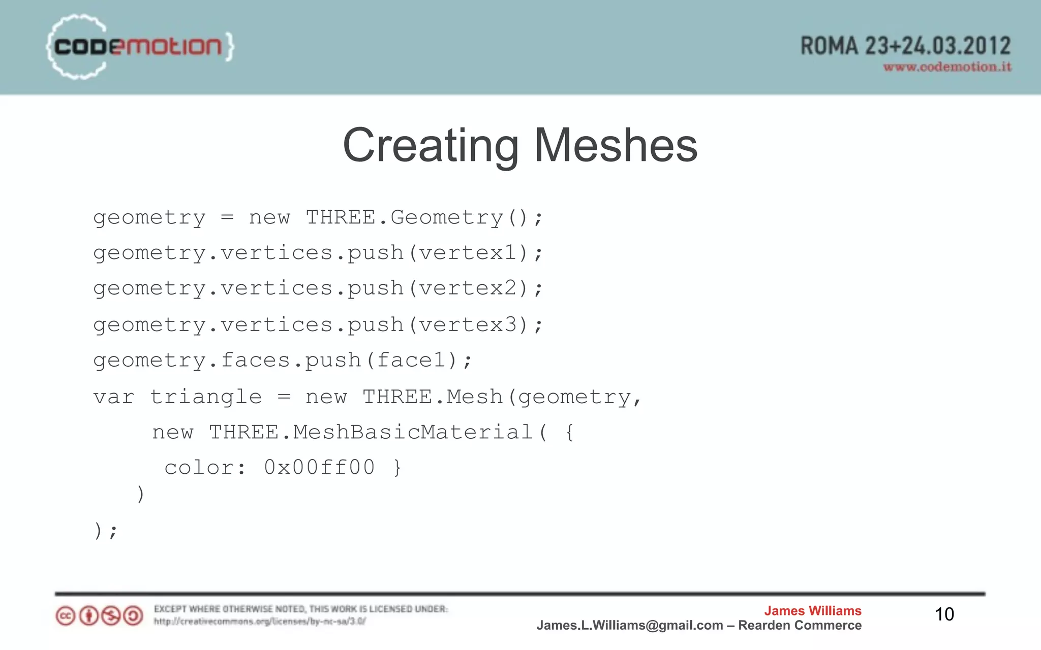 Creating Meshes
geometry = new THREE.Geometry();
geometry.vertices.push(vertex1);
geometry.vertices.push(vertex2);
geometry.vertices.push(vertex3);
geometry.faces.push(face1);
var triangle = new THREE.Mesh(geometry,
     new THREE.MeshBasicMaterial( {
      color: 0x00ff00 }
   )
);


                                                               James Williams   10
                               James.L.Williams@gmail.com – Rearden Commerce
 