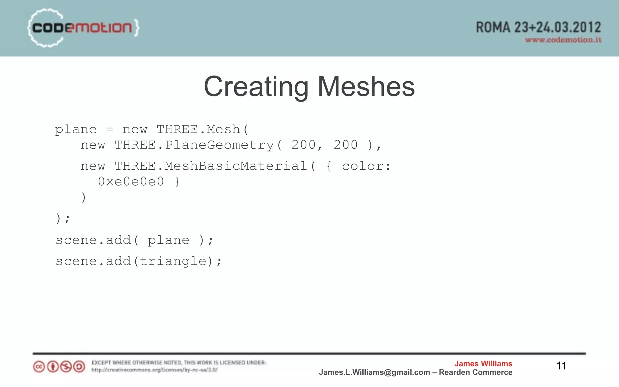 Creating Meshes
plane = new THREE.Mesh(
   new THREE.PlaneGeometry( 200, 200 ),
   new THREE.MeshBasicMaterial( { color:
     0xe0e0e0 }
   )
);
scene.add( plane );
scene.add(triangle);




                                                               James Williams   11
                               James.L.Williams@gmail.com – Rearden Commerce
 