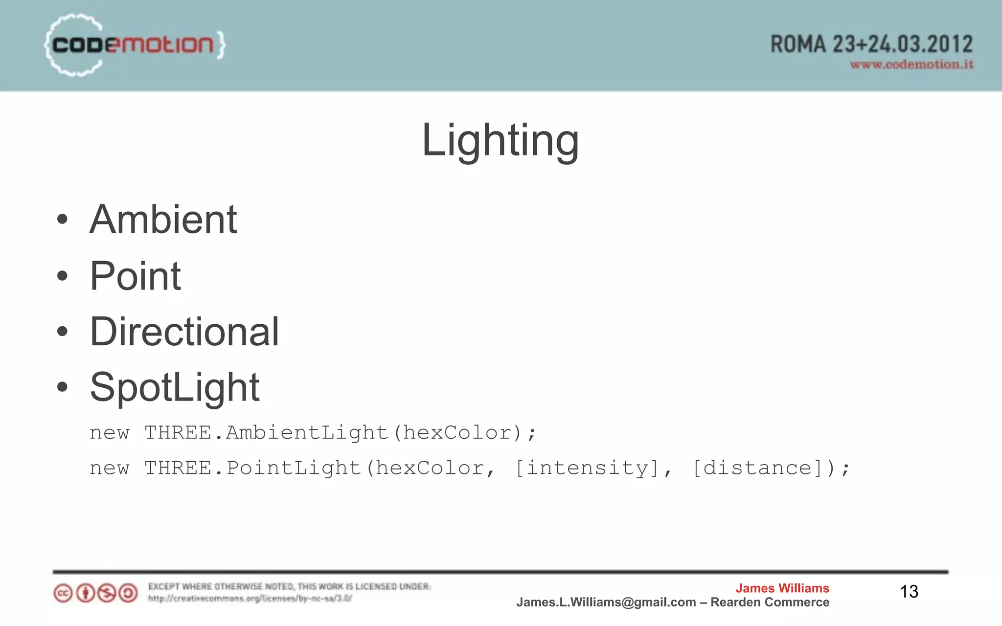 Lighting
•   Ambient
•   Point
•   Directional
•   SpotLight
    new THREE.AmbientLight(hexColor);
    new THREE.PointLight(hexColor, [intensity], [distance]);




                                                                   James Williams   13
                                   James.L.Williams@gmail.com – Rearden Commerce
 