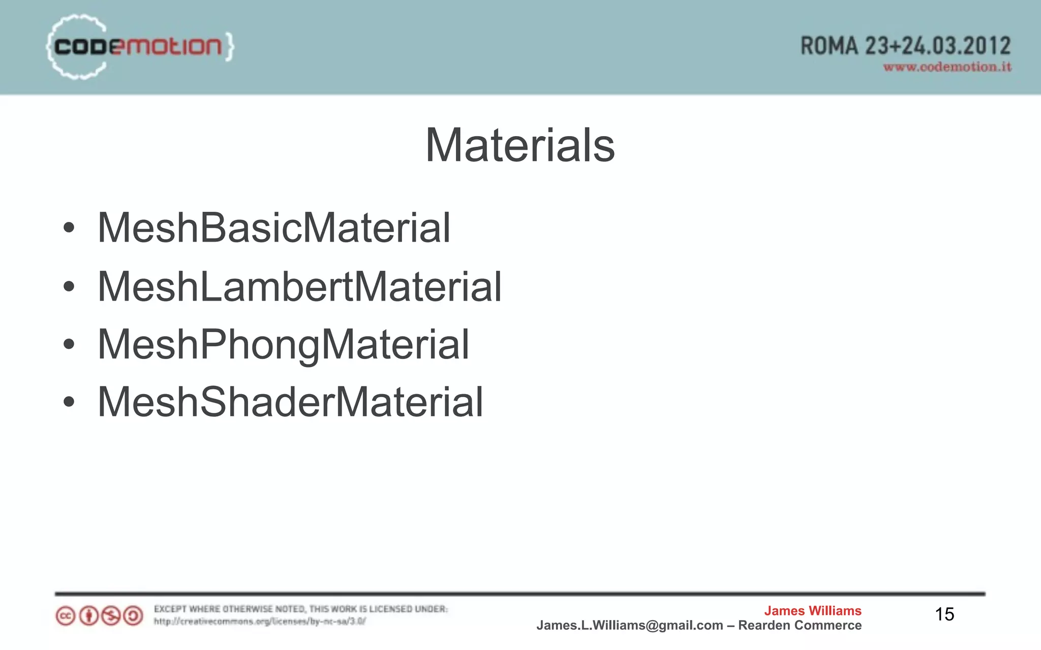 Materials
•   MeshBasicMaterial
•   MeshLambertMaterial
•   MeshPhongMaterial
•   MeshShaderMaterial



                                                          James Williams   15
                          James.L.Williams@gmail.com – Rearden Commerce
 