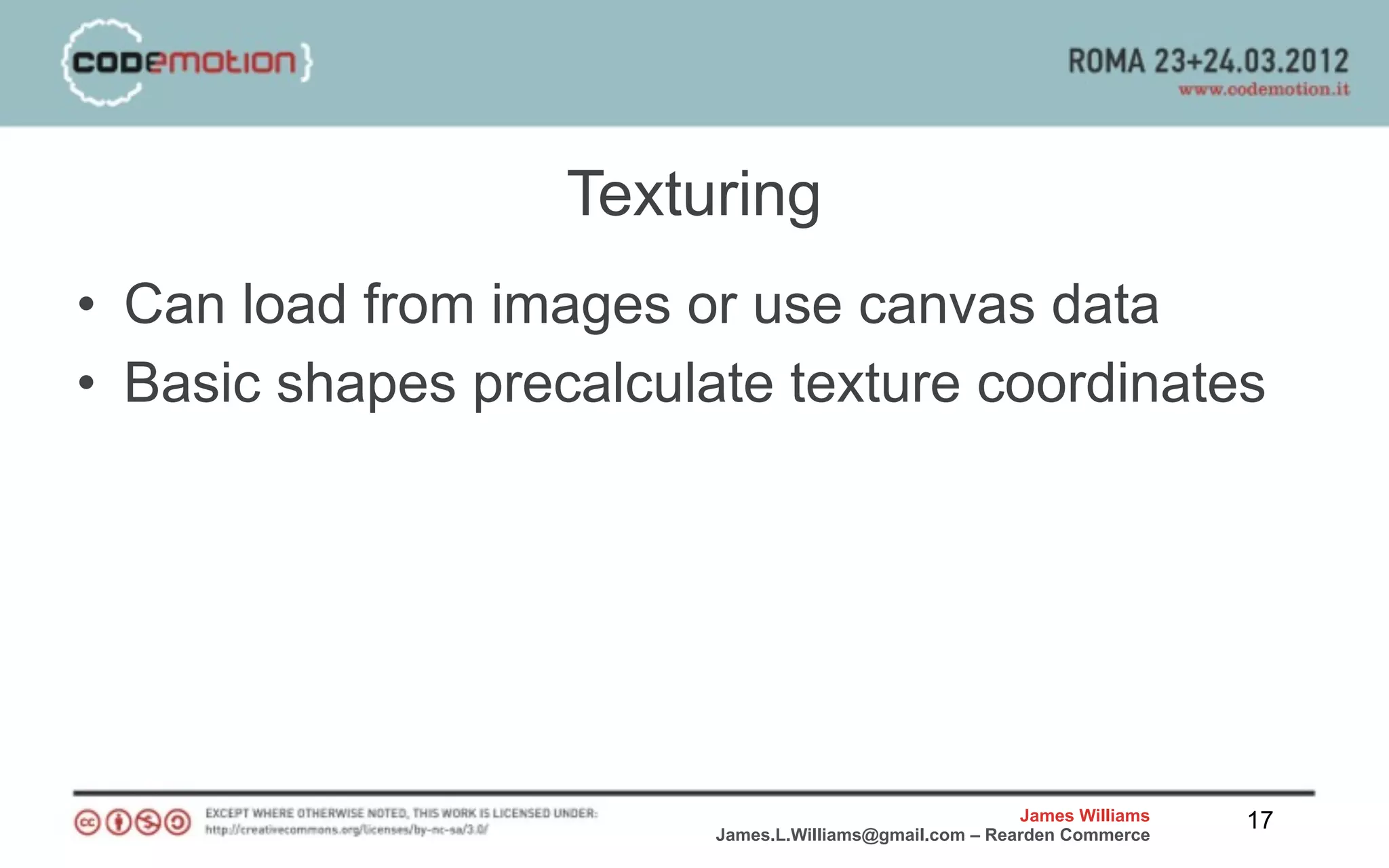 Texturing
• Can load from images or use canvas data
• Basic shapes precalculate texture coordinates




                                                         James Williams   17
                         James.L.Williams@gmail.com – Rearden Commerce
 