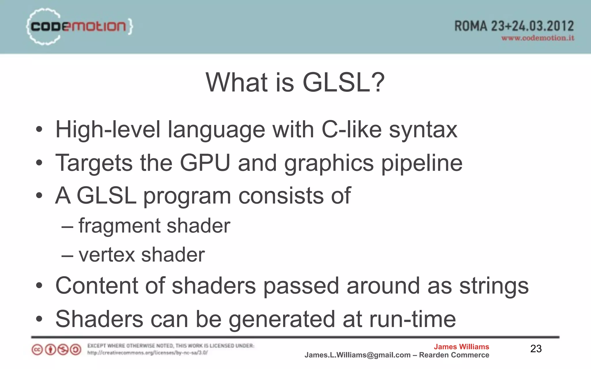 What is GLSL?
• High-level language with C-like syntax
• Targets the GPU and graphics pipeline
• A GLSL program consists of
  – fragment shader
  – vertex shader
• Content of shaders passed around as strings
• Shaders can be generated at run-time
                                                         James Williams   23
                         James.L.Williams@gmail.com – Rearden Commerce
 