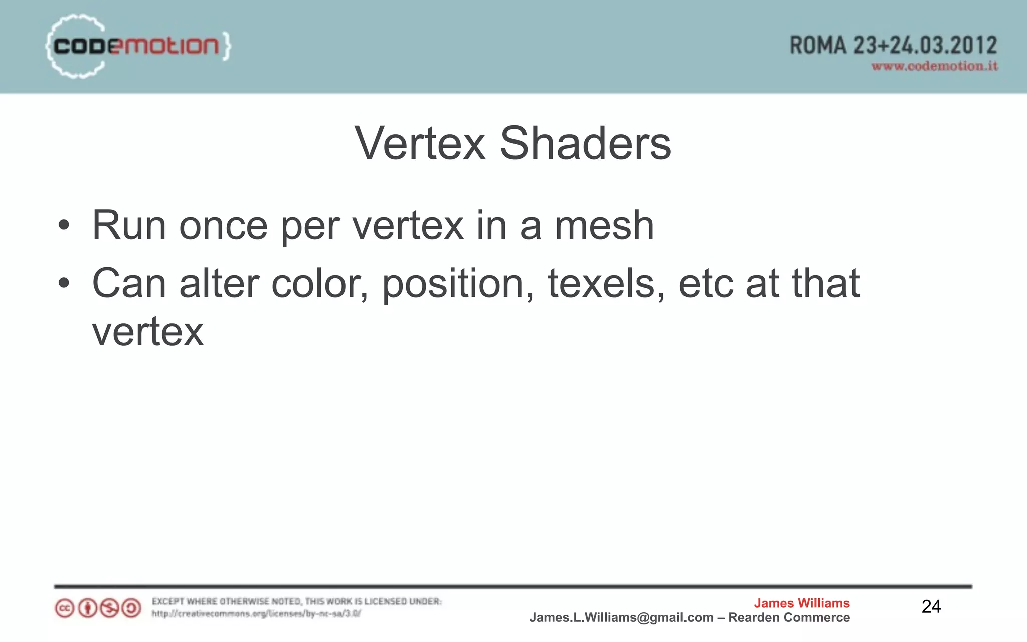 Vertex Shaders
• Run once per vertex in a mesh
• Can alter color, position, texels, etc at that
  vertex




                                                            James Williams   24
                            James.L.Williams@gmail.com – Rearden Commerce
 