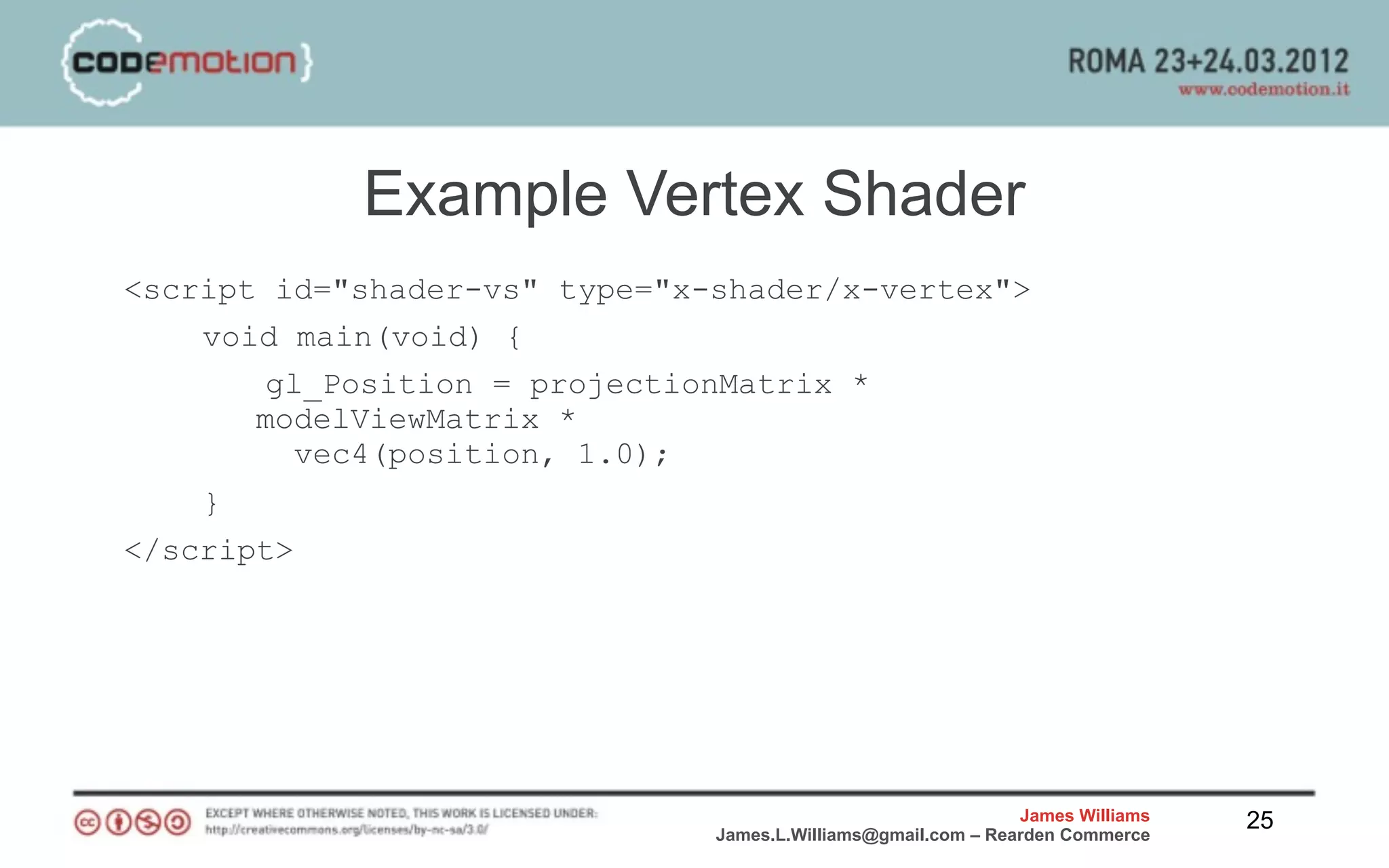 Example Vertex Shader
<script id="shader-vs" type="x-shader/x-vertex">
    void main(void) {
       gl_Position = projectionMatrix *
       modelViewMatrix *
         vec4(position, 1.0);
    }
</script>




                                                               James Williams   25
                               James.L.Williams@gmail.com – Rearden Commerce
 