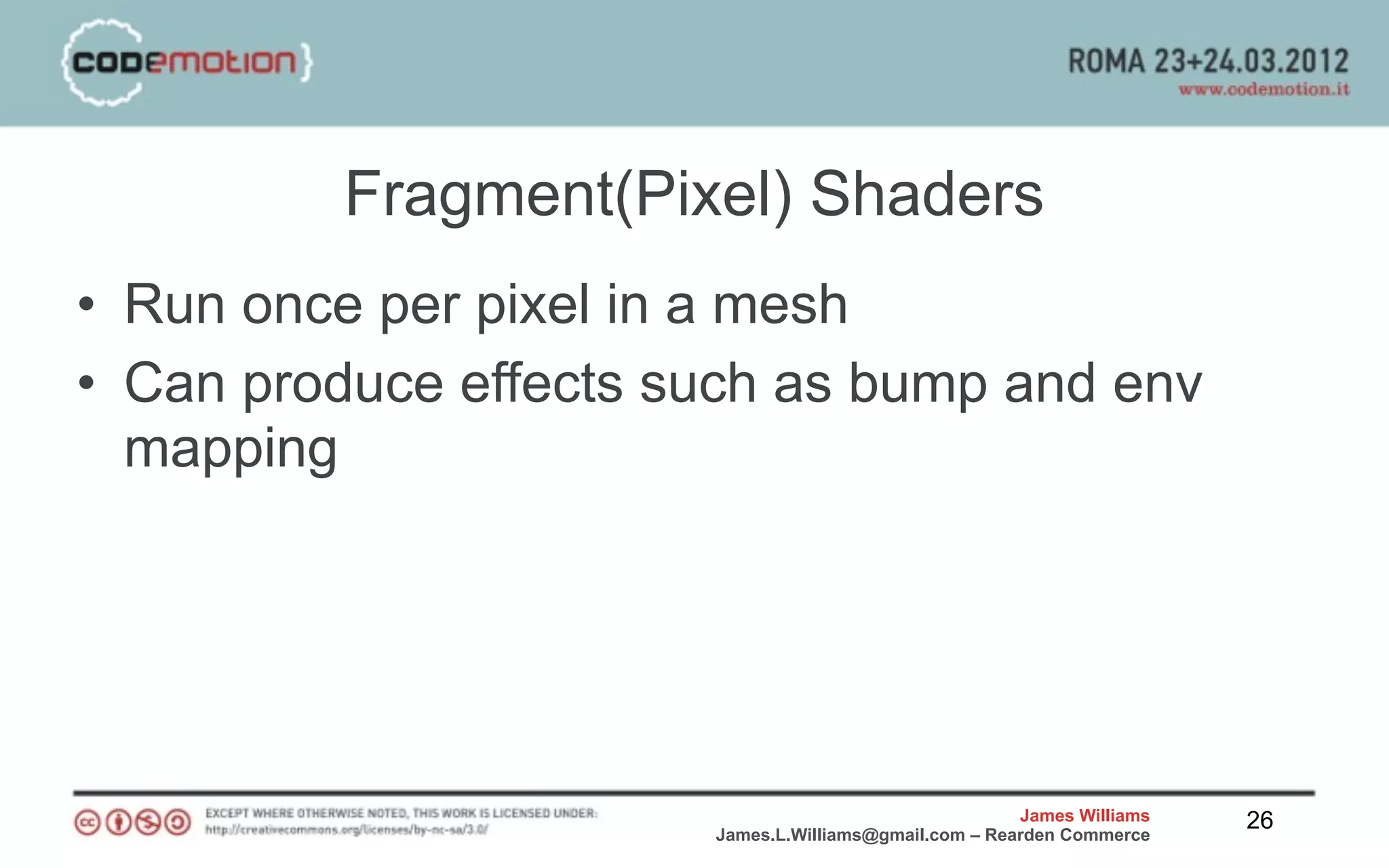 Fragment(Pixel) Shaders
• Run once per pixel in a mesh
• Can produce effects such as bump and env
  mapping




                                                       James Williams   26
                       James.L.Williams@gmail.com – Rearden Commerce
 