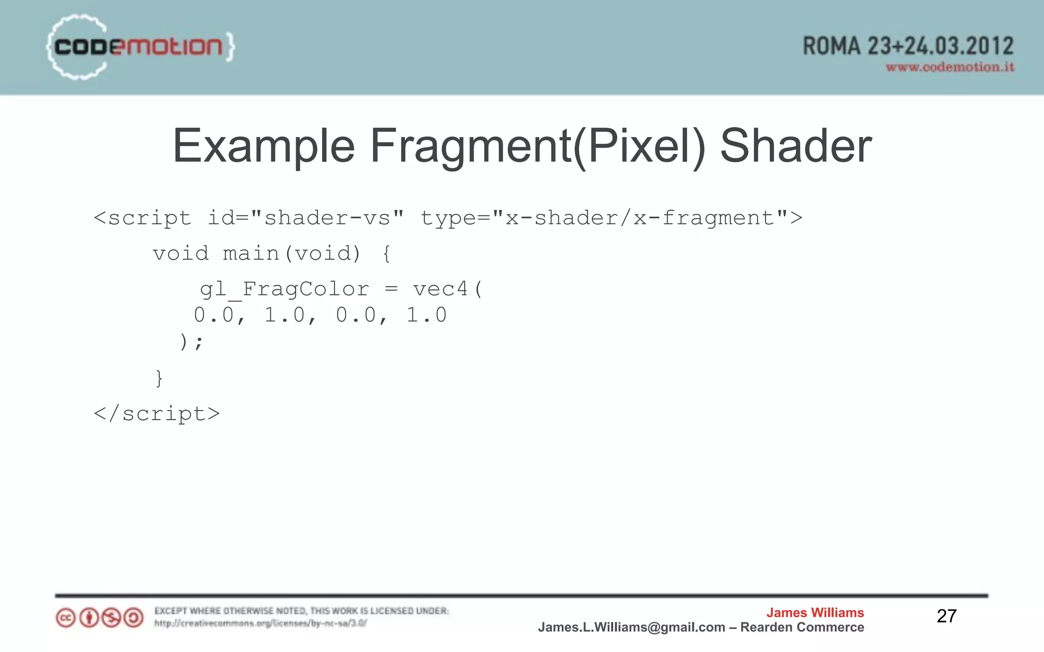 Example Fragment(Pixel) Shader
<script id="shader-vs" type="x-shader/x-fragment">
    void main(void) {
       gl_FragColor = vec4(
       0.0, 1.0, 0.0, 1.0
      );
    }
</script>




                                                               James Williams   27
                               James.L.Williams@gmail.com – Rearden Commerce
 