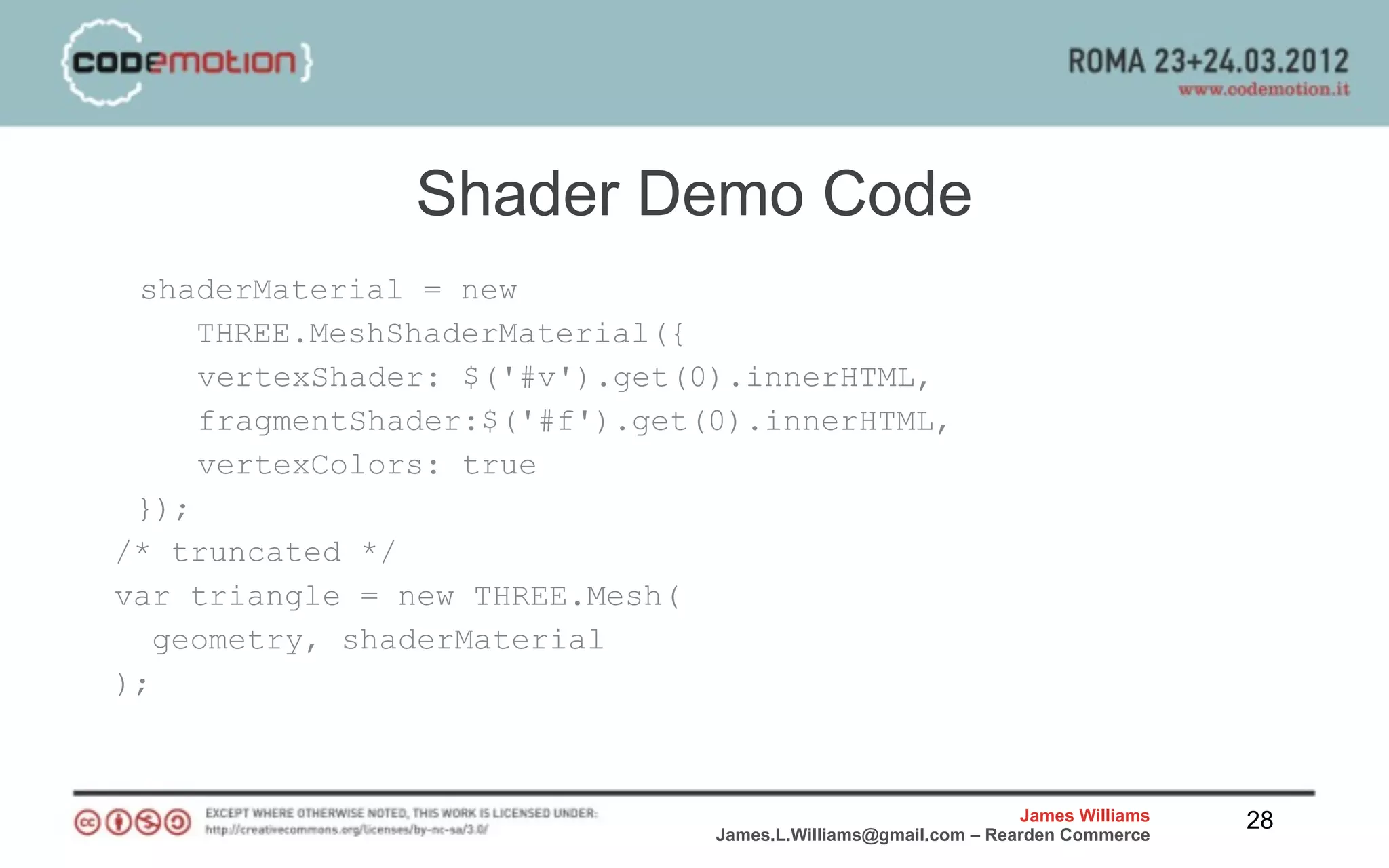 Shader Demo Code
 shaderMaterial = new
     THREE.MeshShaderMaterial({
     vertexShader: $('#v').get(0).innerHTML,
     fragmentShader:$('#f').get(0).innerHTML,
     vertexColors: true
 });
/* truncated */
var triangle = new THREE.Mesh(
   geometry, shaderMaterial
);



                                                                James Williams   28
                                James.L.Williams@gmail.com – Rearden Commerce
 