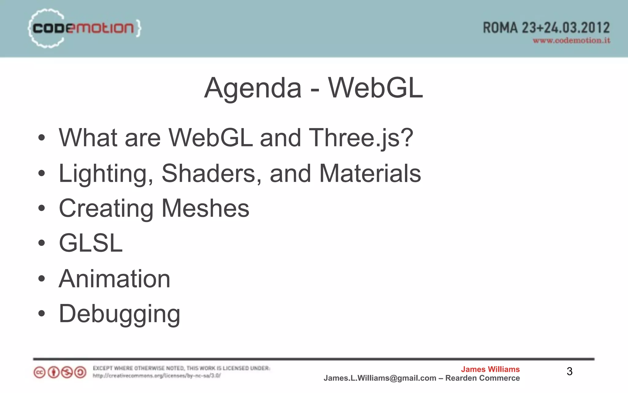 Agenda - WebGL
•   What are WebGL and Three.js?
•   Lighting, Shaders, and Materials
•   Creating Meshes
•   GLSL
•   Animation
•   Debugging
                                                           James Williams   3
                           James.L.Williams@gmail.com – Rearden Commerce
 