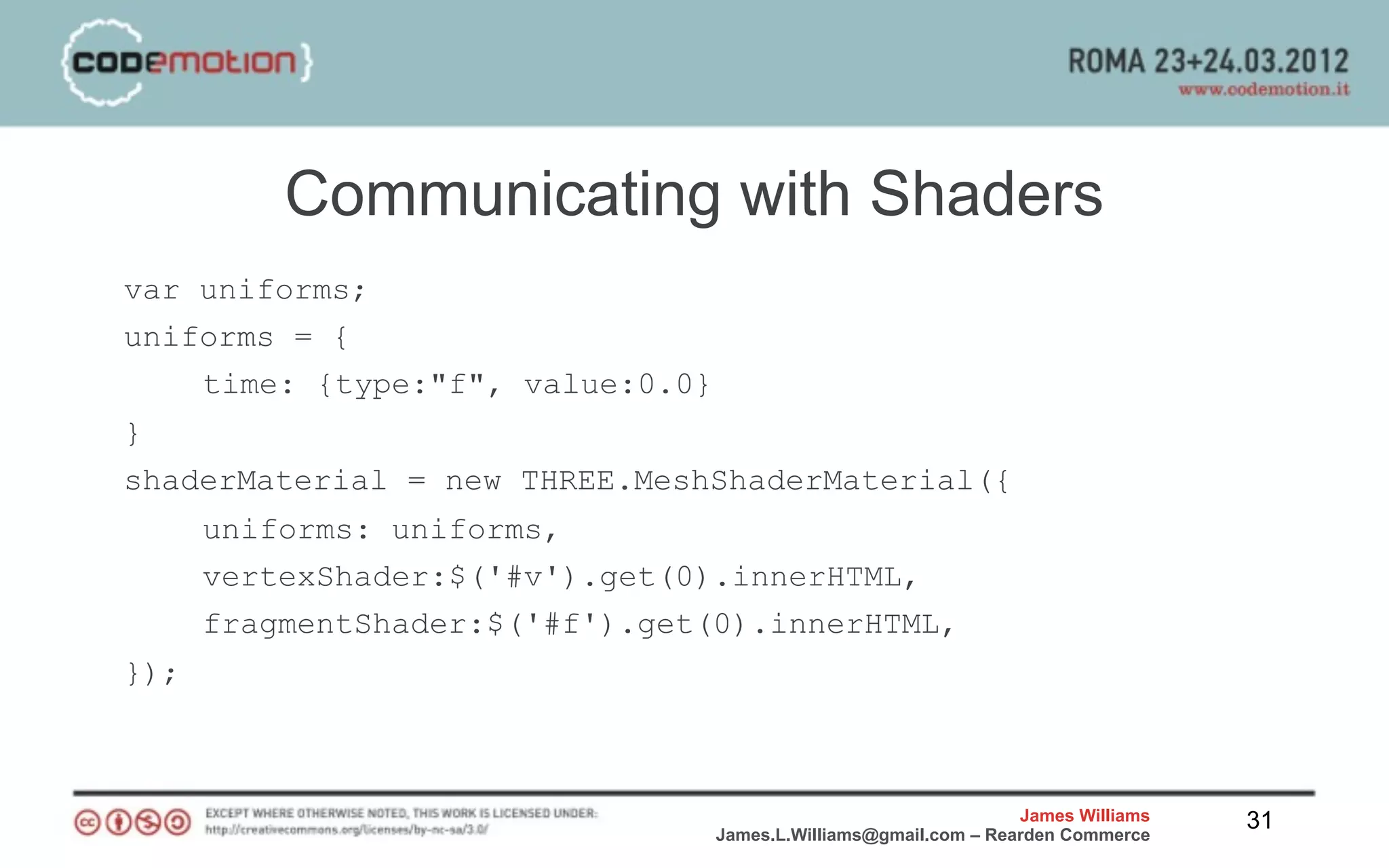 Communicating with Shaders
var uniforms;
uniforms = {
    time: {type:"f", value:0.0}
}
shaderMaterial = new THREE.MeshShaderMaterial({
      uniforms: uniforms,
      vertexShader:$('#v').get(0).innerHTML,
      fragmentShader:$('#f').get(0).innerHTML,
});



                                                                  James Williams   31
                                  James.L.Williams@gmail.com – Rearden Commerce
 