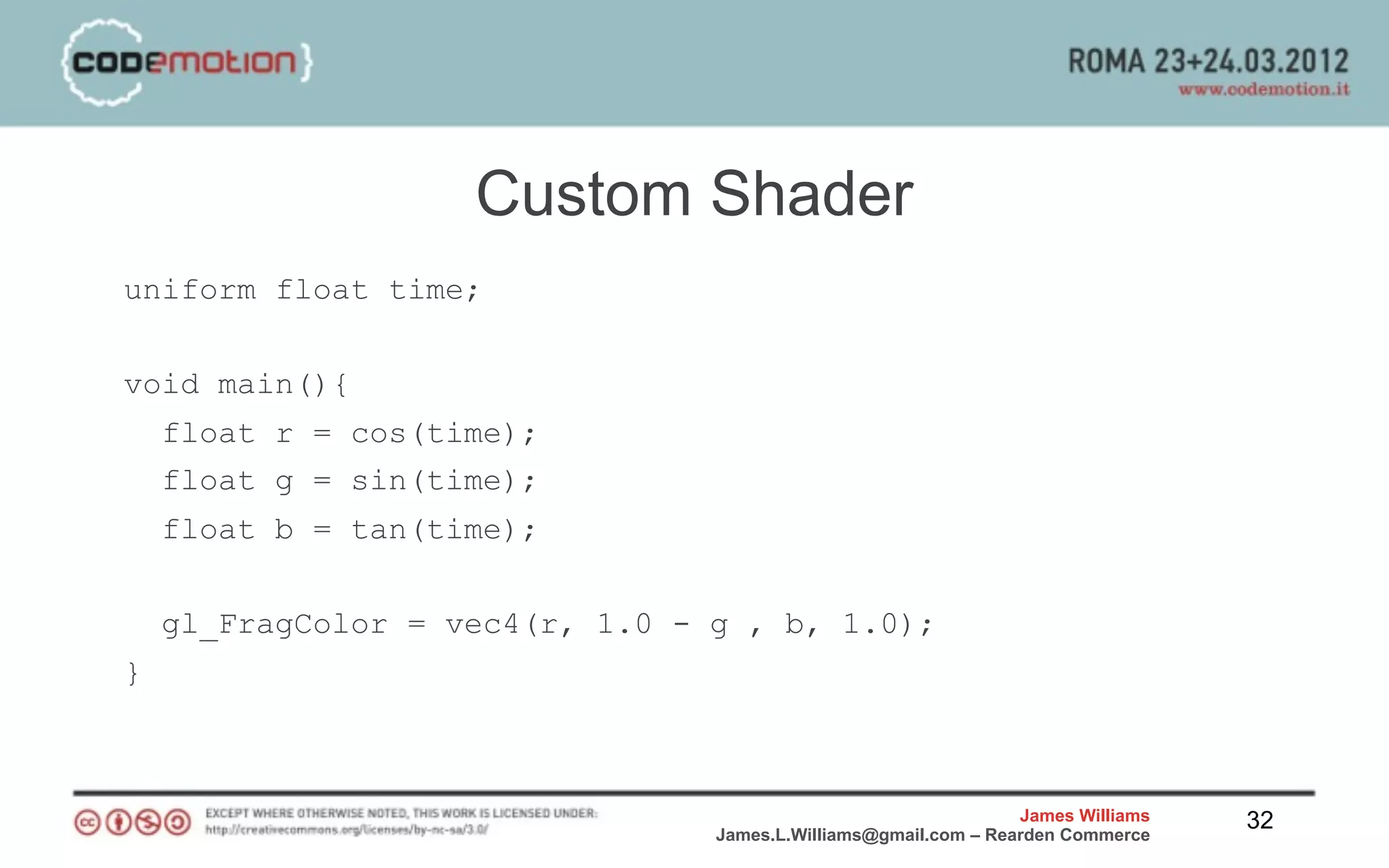 Custom Shader
uniform float time;


void main(){
    float r = cos(time);
    float g = sin(time);
    float b = tan(time);


    gl_FragColor = vec4(r, 1.0 - g , b, 1.0);
}



                                                                 James Williams   32
                                 James.L.Williams@gmail.com – Rearden Commerce
 