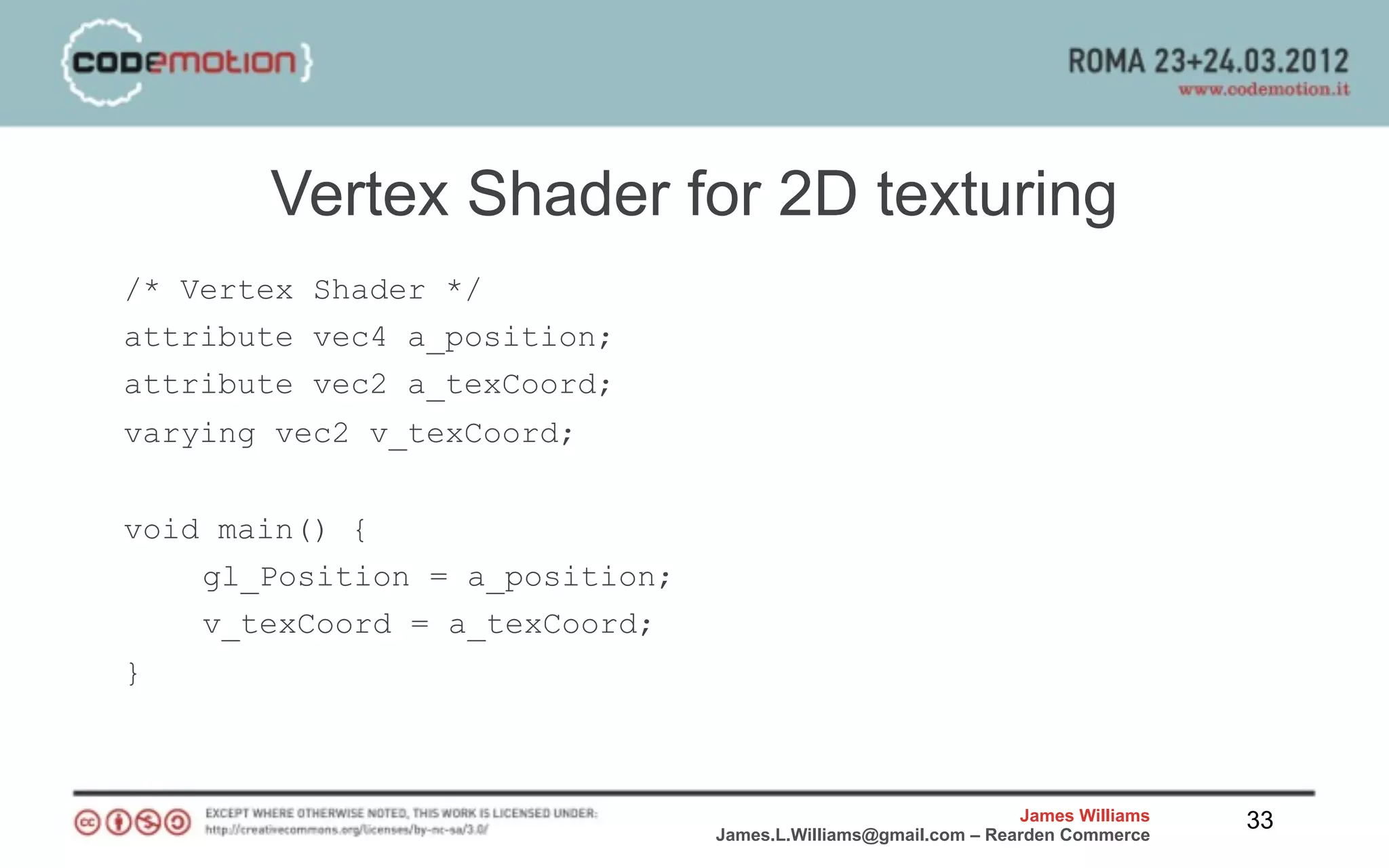 Vertex Shader for 2D texturing
/* Vertex Shader */
attribute vec4 a_position;
attribute vec2 a_texCoord;
varying vec2 v_texCoord;


void main() {
    gl_Position = a_position;
    v_texCoord = a_texCoord;
}



                                                                James Williams   33
                                James.L.Williams@gmail.com – Rearden Commerce
 