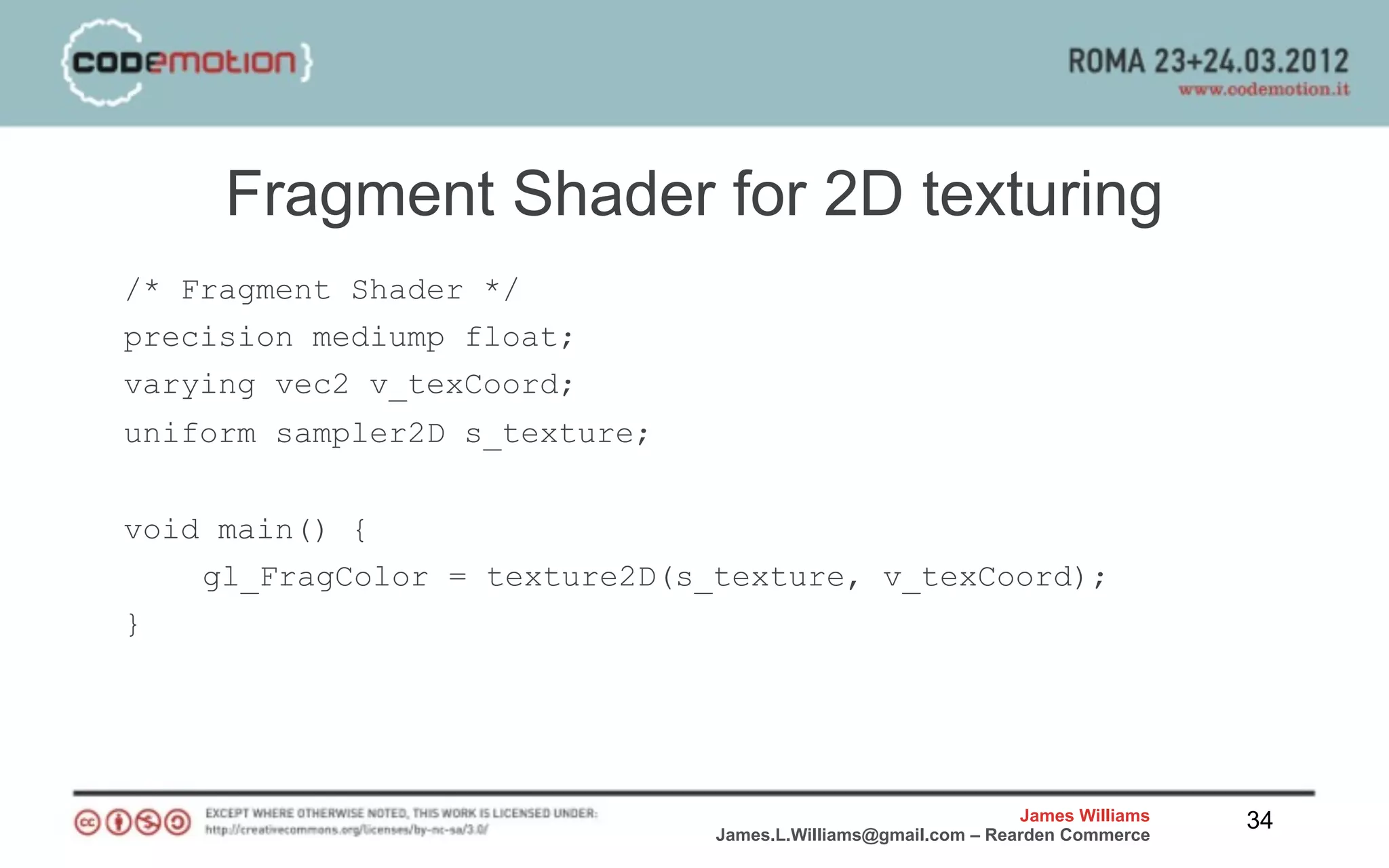 Fragment Shader for 2D texturing
/* Fragment Shader */
precision mediump float;
varying vec2 v_texCoord;
uniform sampler2D s_texture;


void main() {
    gl_FragColor = texture2D(s_texture, v_texCoord);
}




                                                               James Williams   34
                               James.L.Williams@gmail.com – Rearden Commerce
 