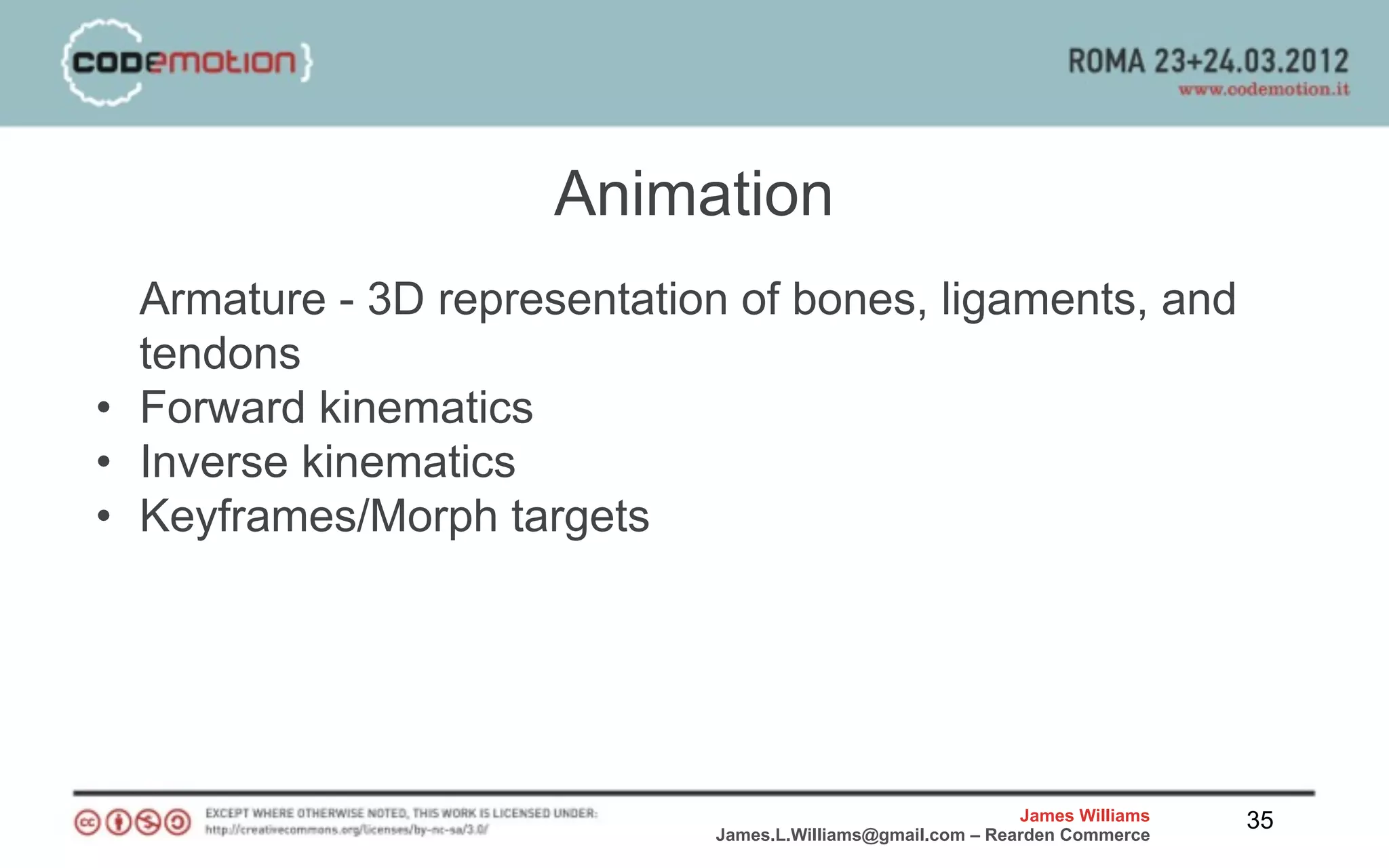 Animation
  Armature - 3D representation of bones, ligaments, and
  tendons
• Forward kinematics
• Inverse kinematics
• Keyframes/Morph targets




                                                             James Williams   35
                             James.L.Williams@gmail.com – Rearden Commerce
 