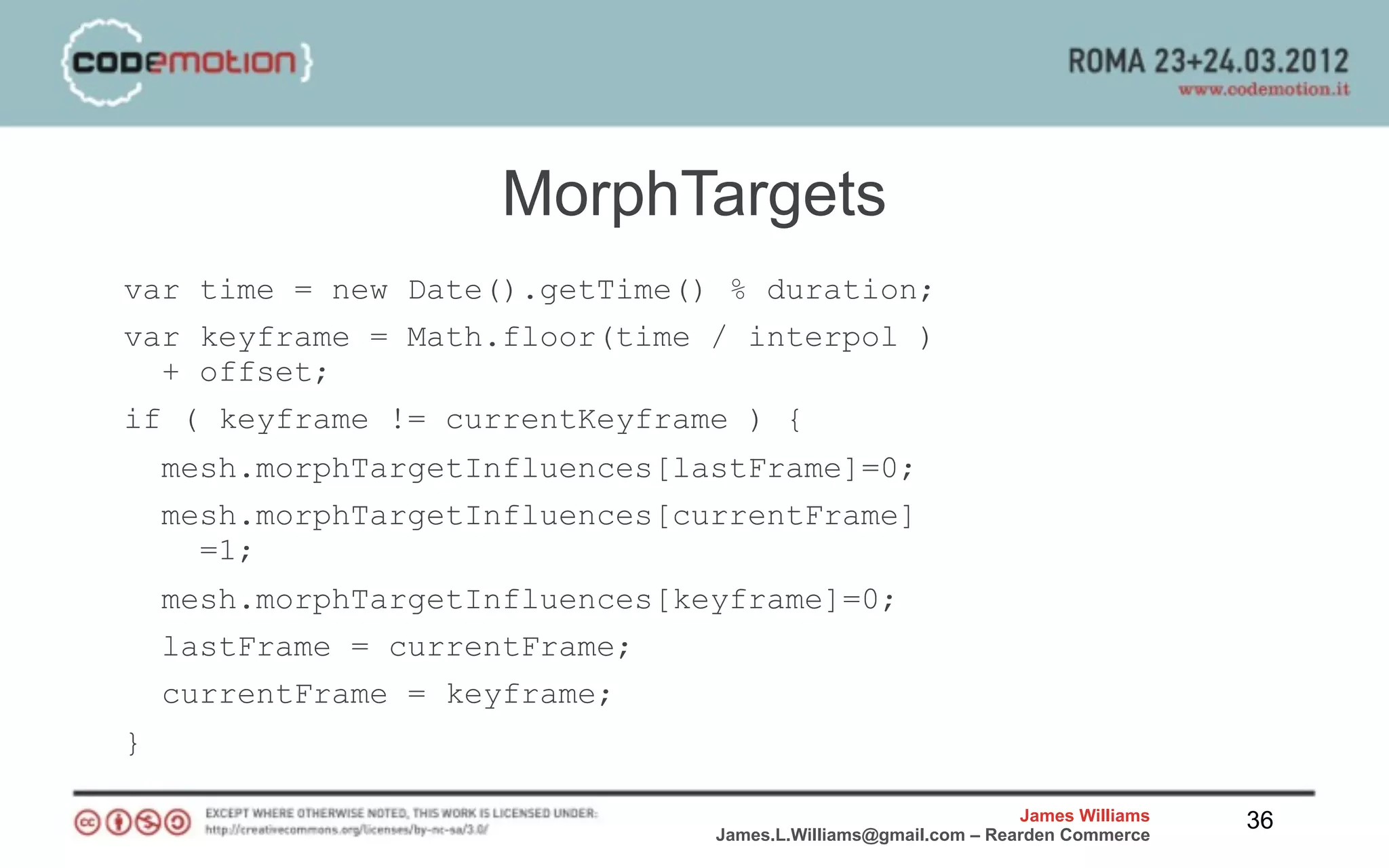 MorphTargets
var time = new Date().getTime() % duration;
var keyframe = Math.floor(time / interpol )
  + offset;
if ( keyframe != currentKeyframe ) {
    mesh.morphTargetInfluences[lastFrame]=0;
    mesh.morphTargetInfluences[currentFrame]
      =1;
    mesh.morphTargetInfluences[keyframe]=0;
    lastFrame = currentFrame;
    currentFrame = keyframe;
}

                                                                 James Williams   36
                                 James.L.Williams@gmail.com – Rearden Commerce
 