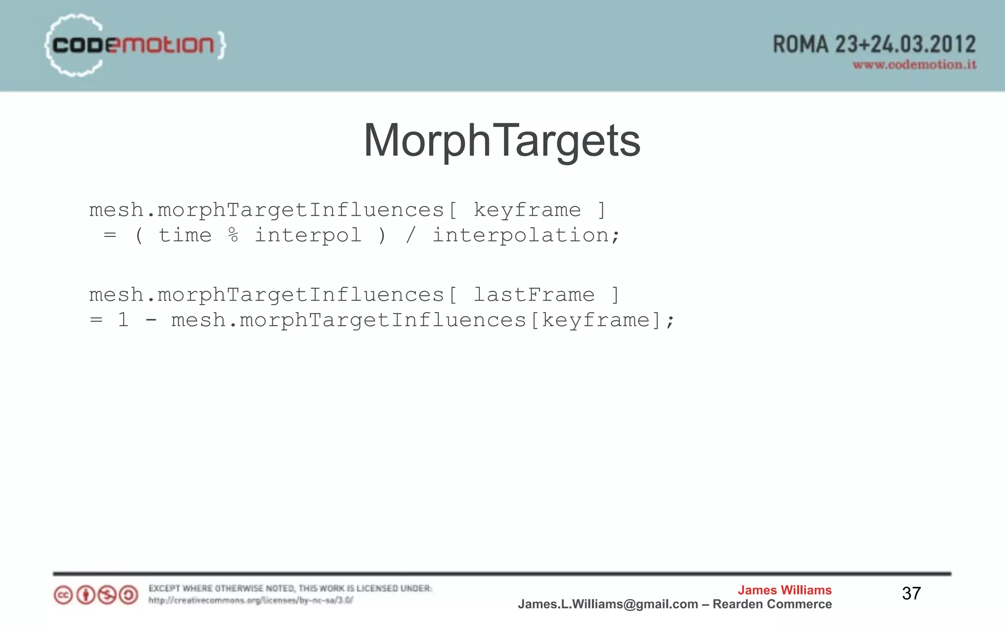 MorphTargets
mesh.morphTargetInfluences[ keyframe ]
 = ( time % interpol ) / interpolation;

mesh.morphTargetInfluences[ lastFrame ]
= 1 - mesh.morphTargetInfluences[keyframe];




                                                               James Williams   37
                               James.L.Williams@gmail.com – Rearden Commerce
 