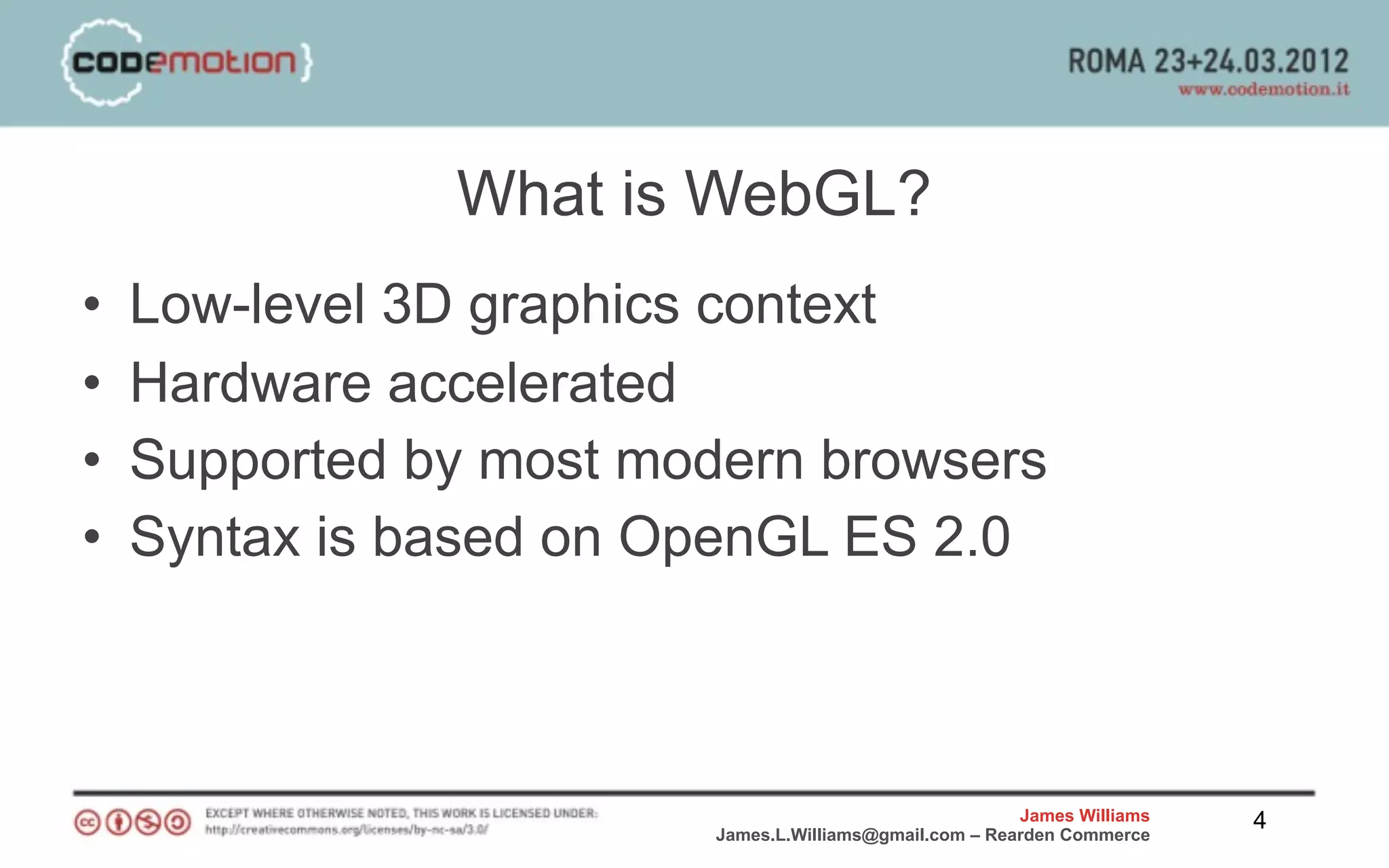 What is WebGL?
•   Low-level 3D graphics context
•   Hardware accelerated
•   Supported by most modern browsers
•   Syntax is based on OpenGL ES 2.0



                                                         James Williams   4
                         James.L.Williams@gmail.com – Rearden Commerce
 