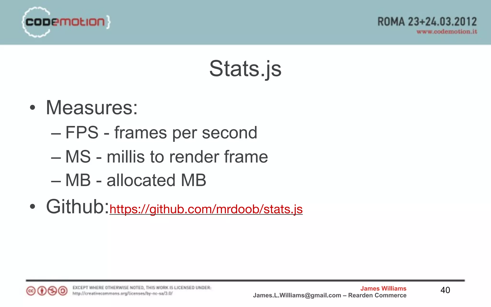 Stats.js
• Measures:
   – FPS - frames per second
   – MS - millis to render frame
   – MB - allocated MB
• Github:https://github.com/mrdoob/stats.js


                                                                   James Williams   40
                                   James.L.Williams@gmail.com – Rearden Commerce
 
