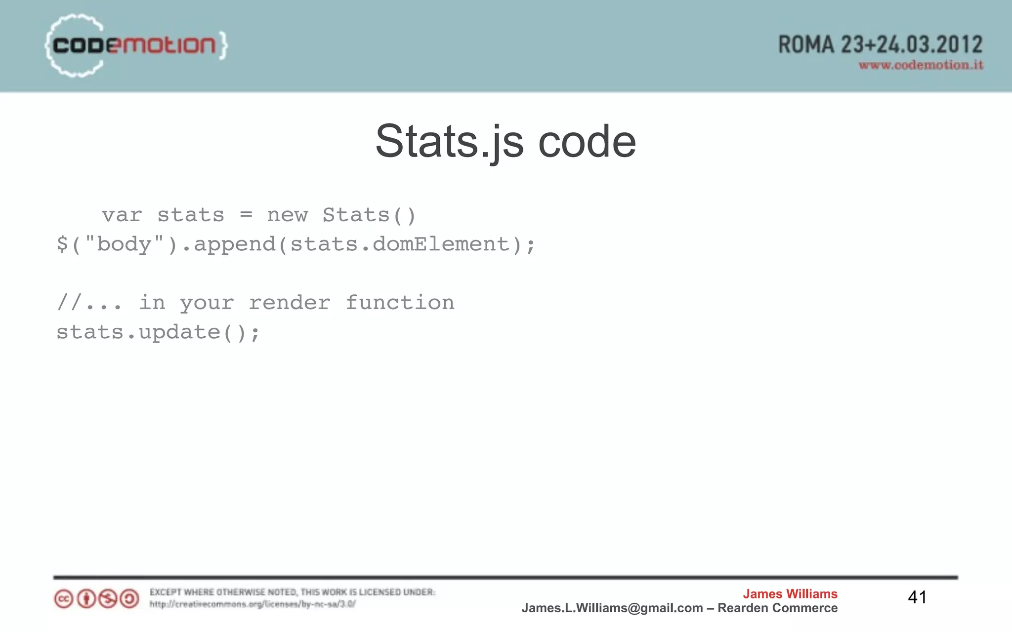 Stats.js code
   var stats = new Stats()
$("body").append(stats.domElement);

//... in your render function
stats.update();




                                                                 James Williams   41
                                 James.L.Williams@gmail.com – Rearden Commerce
 