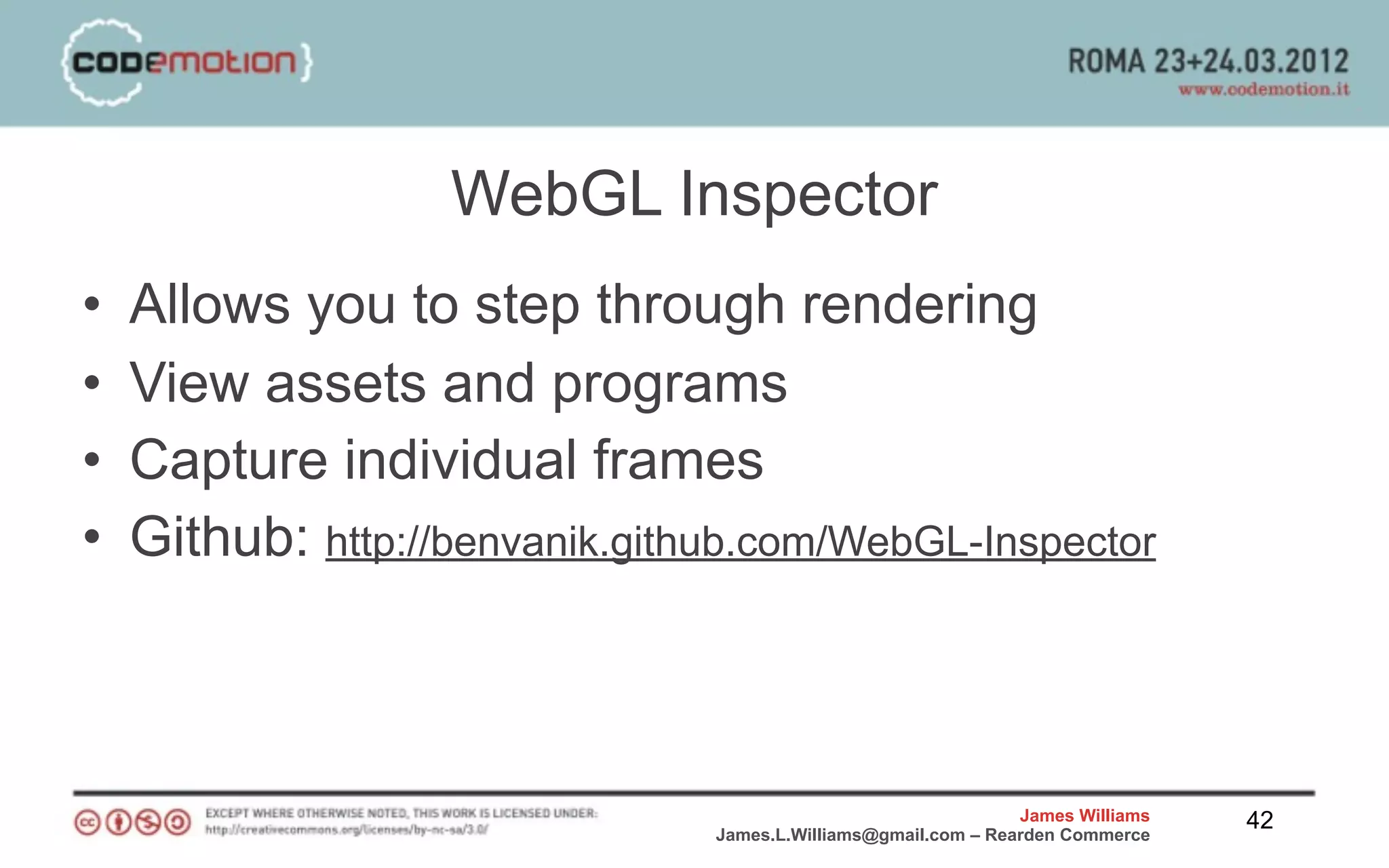 WebGL Inspector
•   Allows you to step through rendering
•   View assets and programs
•   Capture individual frames
•   Github: http://benvanik.github.com/WebGL-Inspector



                                                                James Williams   42
                                James.L.Williams@gmail.com – Rearden Commerce
 