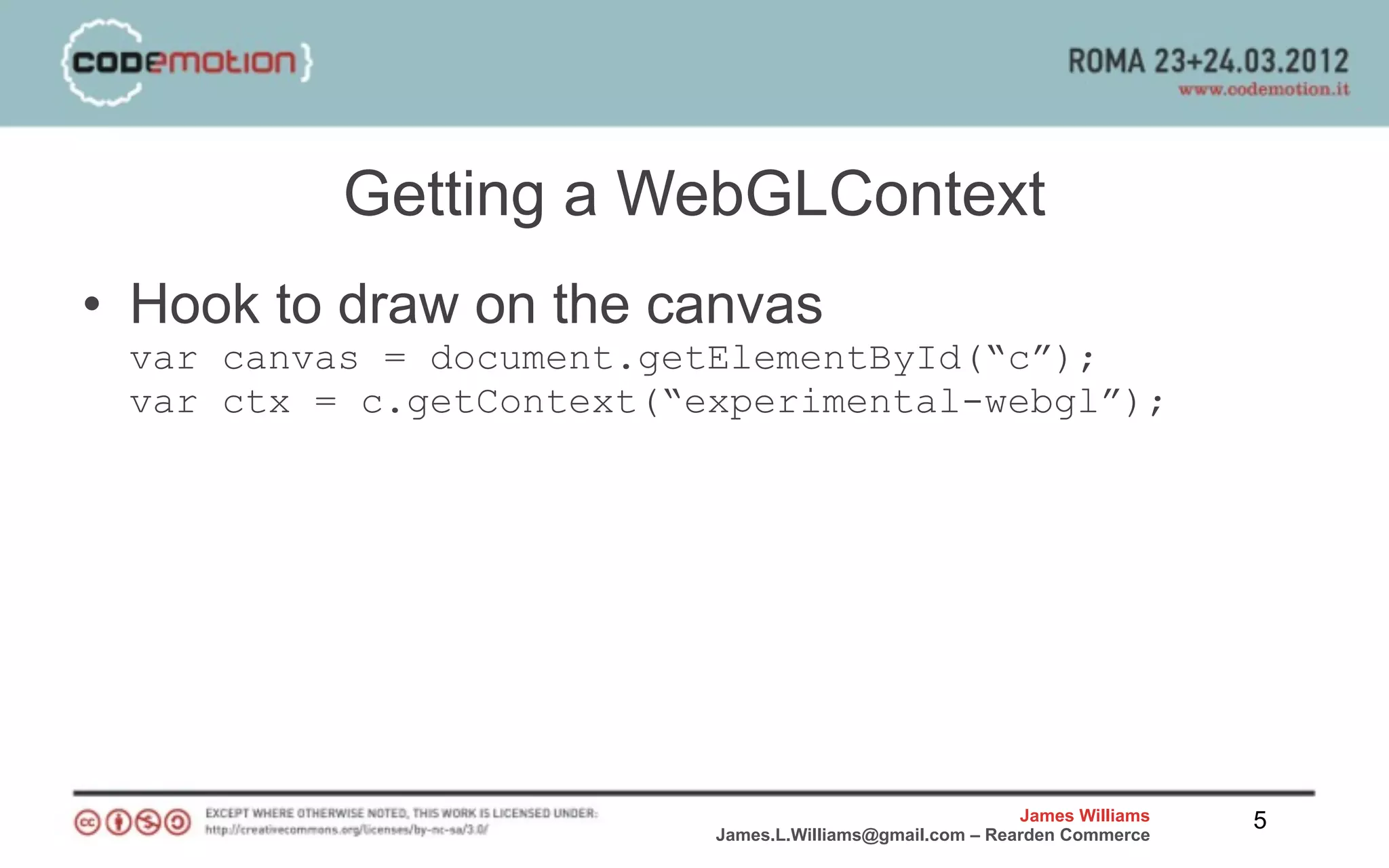 Getting a WebGLContext
• Hook to draw on the canvas
 var canvas = document.getElementById(“c”);
 var ctx = c.getContext(“experimental-webgl”);




                                                          James Williams   5
                          James.L.Williams@gmail.com – Rearden Commerce
 