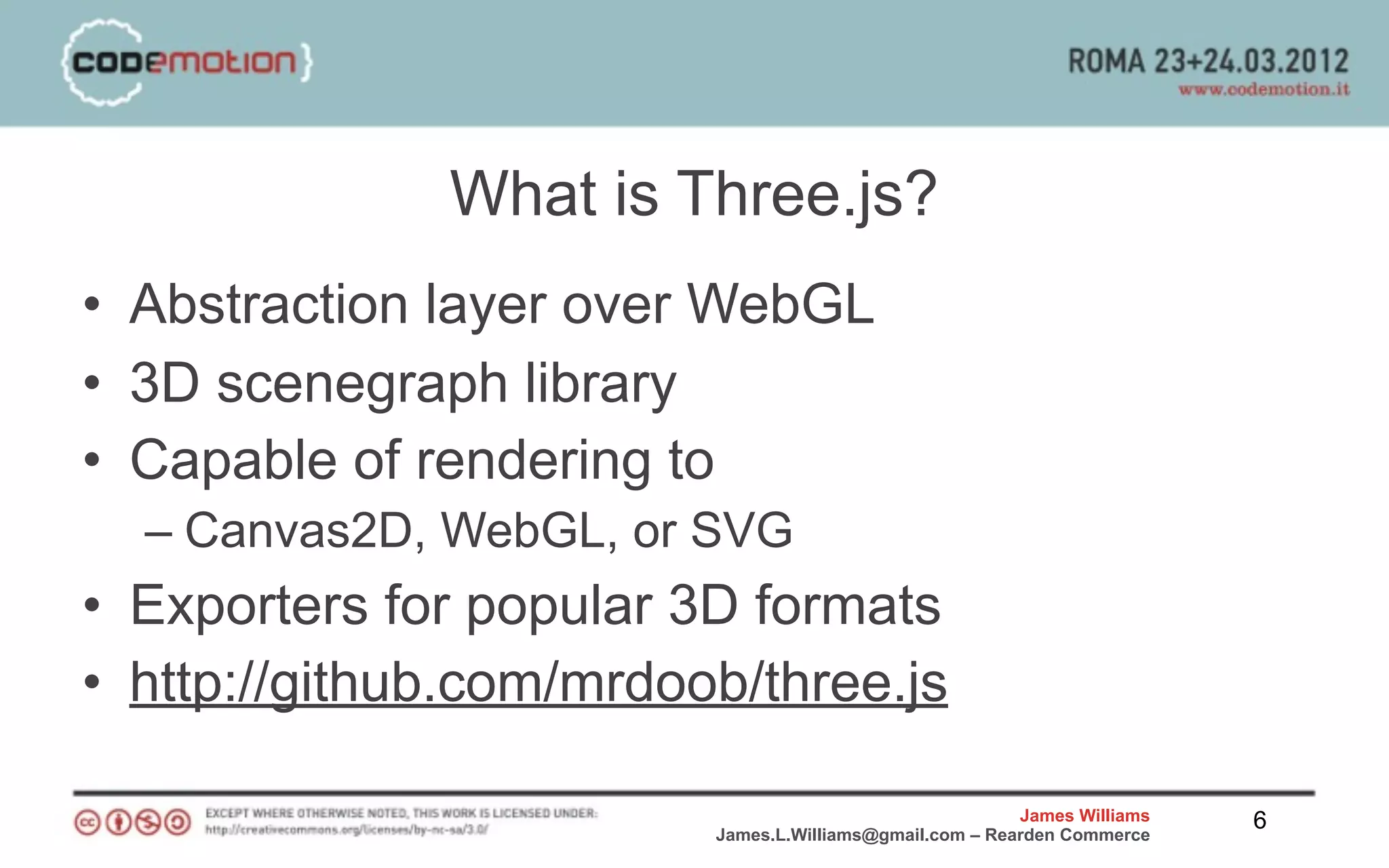 What is Three.js?
• Abstraction layer over WebGL
• 3D scenegraph library
• Capable of rendering to
  – Canvas2D, WebGL, or SVG
• Exporters for popular 3D formats
• http://github.com/mrdoob/three.js

                                                         James Williams   6
                         James.L.Williams@gmail.com – Rearden Commerce
 