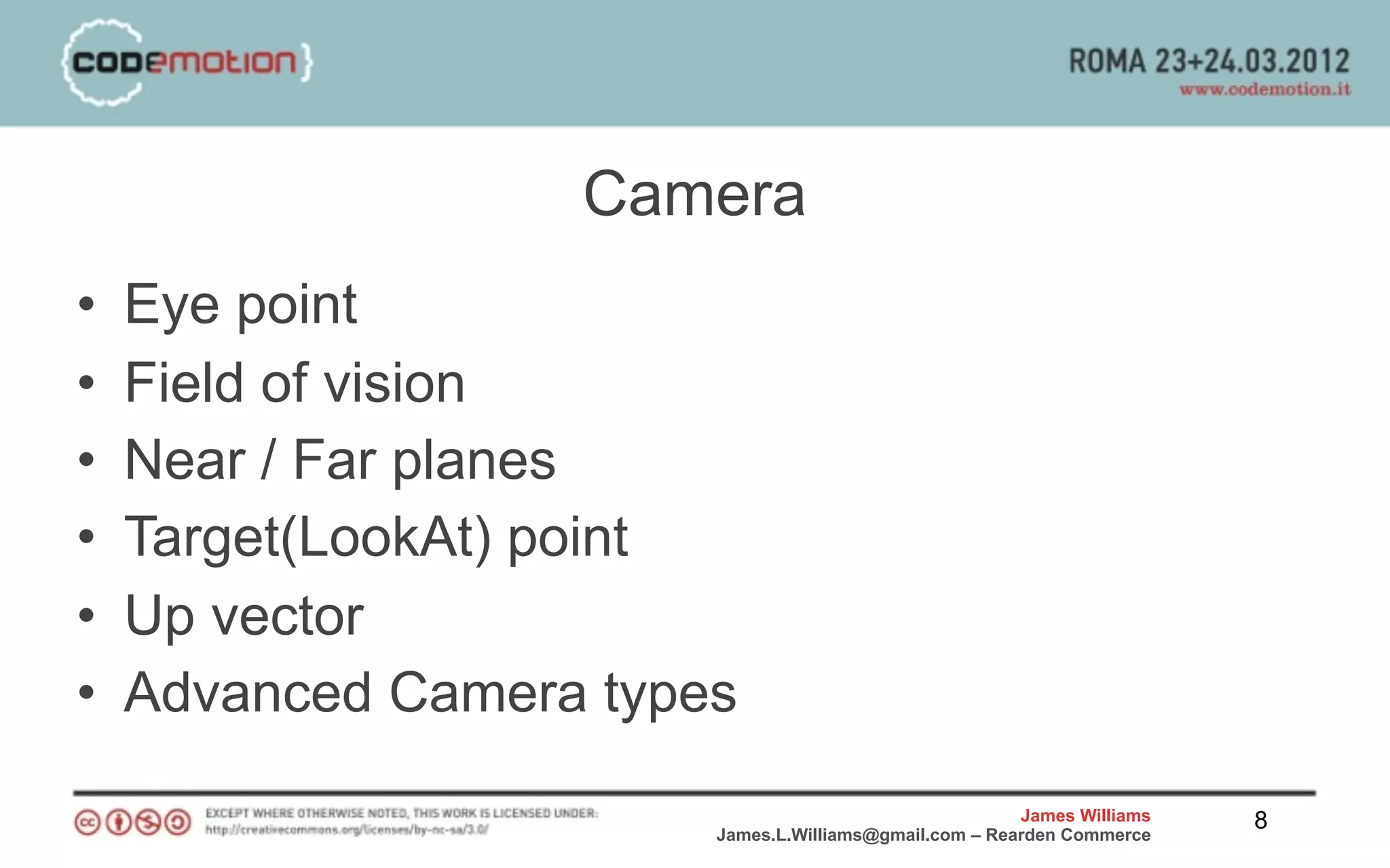 Camera
•   Eye point
•   Field of vision
•   Near / Far planes
•   Target(LookAt) point
•   Up vector
•   Advanced Camera types
                                                        James Williams   8
                        James.L.Williams@gmail.com – Rearden Commerce
 