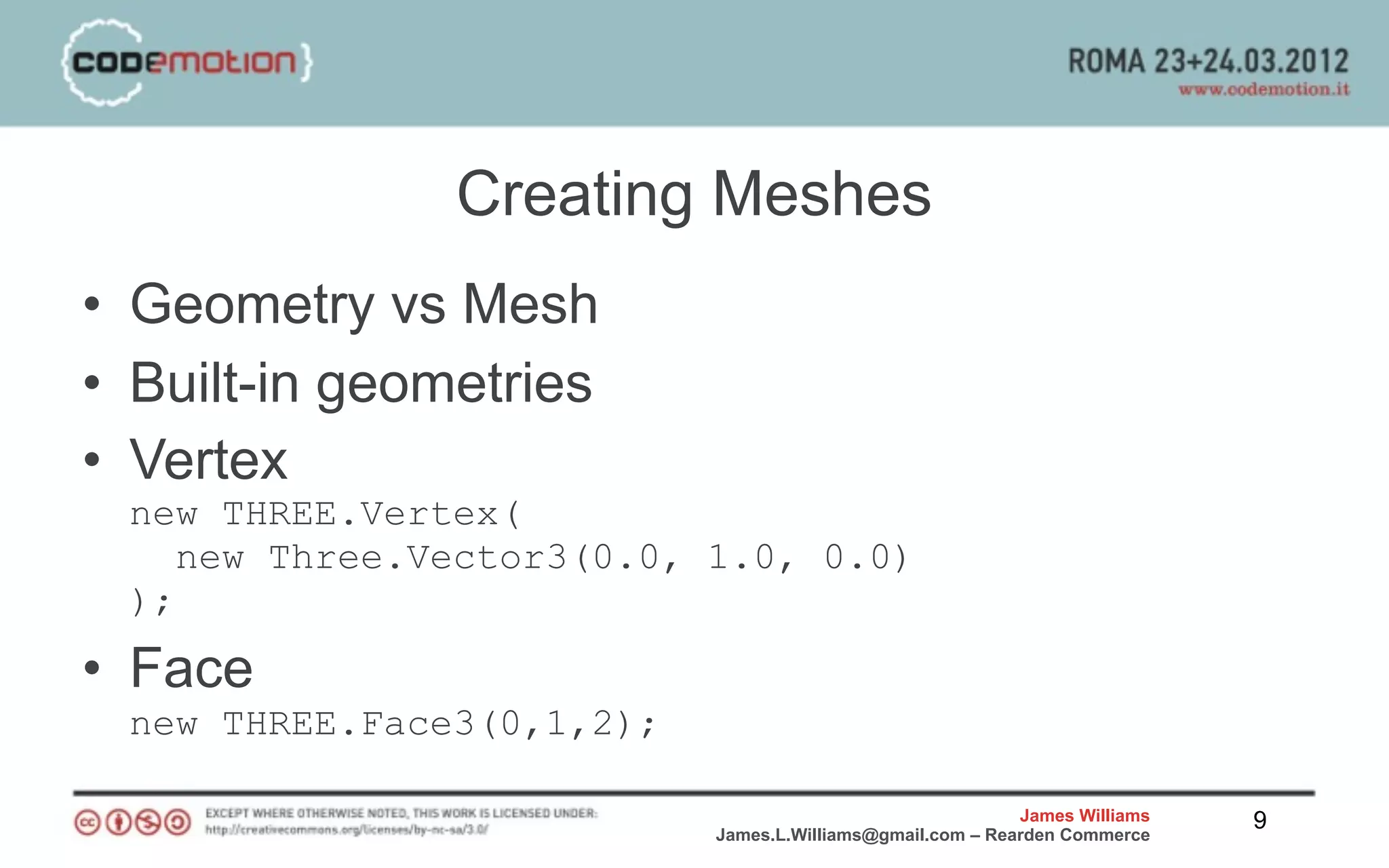 Creating Meshes
• Geometry vs Mesh
• Built-in geometries
• Vertex
 new THREE.Vertex(
    new Three.Vector3(0.0, 1.0, 0.0)
 );
• Face
 new THREE.Face3(0,1,2);

                                                           James Williams   9
                           James.L.Williams@gmail.com – Rearden Commerce
 