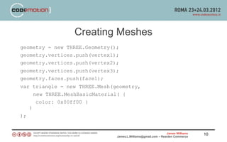 Creating Meshes
geometry = new THREE.Geometry();
geometry.vertices.push(vertex1);
geometry.vertices.push(vertex2);
geometry.vertices.push(vertex3);
geometry.faces.push(face1);
var triangle = new THREE.Mesh(geometry,
     new THREE.MeshBasicMaterial( {
      color: 0x00ff00 }
   )
);


                                                               James Williams   10
                               James.L.Williams@gmail.com – Rearden Commerce
 
