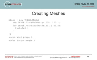 Creating Meshes
plane = new THREE.Mesh(
   new THREE.PlaneGeometry( 200, 200 ),
   new THREE.MeshBasicMaterial( { color:
     0xe0e0e0 }
   )
);
scene.add( plane );
scene.add(triangle);




                                                               James Williams   11
                               James.L.Williams@gmail.com – Rearden Commerce
 
