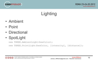 Lighting
•   Ambient
•   Point
•   Directional
•   SpotLight
    new THREE.AmbientLight(hexColor);
    new THREE.PointLight(hexColor, [intensity], [distance]);




                                                                   James Williams   13
                                   James.L.Williams@gmail.com – Rearden Commerce
 