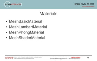 Materials
•   MeshBasicMaterial
•   MeshLambertMaterial
•   MeshPhongMaterial
•   MeshShaderMaterial



                                                          James Williams   15
                          James.L.Williams@gmail.com – Rearden Commerce
 