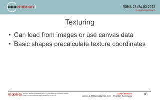 Texturing
• Can load from images or use canvas data
• Basic shapes precalculate texture coordinates




                                                         James Williams   17
                         James.L.Williams@gmail.com – Rearden Commerce
 