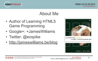 About Me
• Author of Learning HTML5
  Game Programming
• Google+: +JamesWilliams
• Twitter: @ecspike
• http://jameswilliams.be/blog


                                                         James Williams   2
                         James.L.Williams@gmail.com – Rearden Commerce
 