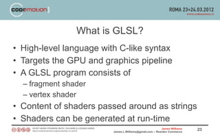 What is GLSL?
• High-level language with C-like syntax
• Targets the GPU and graphics pipeline
• A GLSL program consists of
  – fragment shader
  – vertex shader
• Content of shaders passed around as strings
• Shaders can be generated at run-time
                                                         James Williams   23
                         James.L.Williams@gmail.com – Rearden Commerce
 