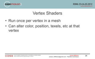 Vertex Shaders
• Run once per vertex in a mesh
• Can alter color, position, texels, etc at that
  vertex




                                                            James Williams   24
                            James.L.Williams@gmail.com – Rearden Commerce
 