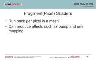 Fragment(Pixel) Shaders
• Run once per pixel in a mesh
• Can produce effects such as bump and env
  mapping




                                                       James Williams   26
                       James.L.Williams@gmail.com – Rearden Commerce
 