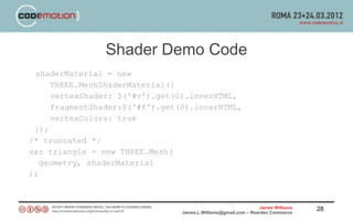 Shader Demo Code
 shaderMaterial = new
     THREE.MeshShaderMaterial({
     vertexShader: $('#v').get(0).innerHTML,
     fragmentShader:$('#f').get(0).innerHTML,
     vertexColors: true
 });
/* truncated */
var triangle = new THREE.Mesh(
   geometry, shaderMaterial
);



                                                                James Williams   28
                                James.L.Williams@gmail.com – Rearden Commerce
 