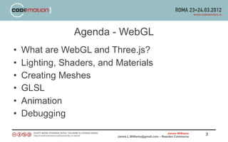 Agenda - WebGL
•   What are WebGL and Three.js?
•   Lighting, Shaders, and Materials
•   Creating Meshes
•   GLSL
•   Animation
•   Debugging
                                                           James Williams   3
                           James.L.Williams@gmail.com – Rearden Commerce
 