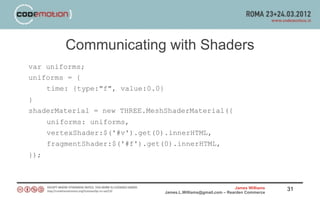 Communicating with Shaders
var uniforms;
uniforms = {
    time: {type:"f", value:0.0}
}
shaderMaterial = new THREE.MeshShaderMaterial({
      uniforms: uniforms,
      vertexShader:$('#v').get(0).innerHTML,
      fragmentShader:$('#f').get(0).innerHTML,
});



                                                                  James Williams   31
                                  James.L.Williams@gmail.com – Rearden Commerce
 