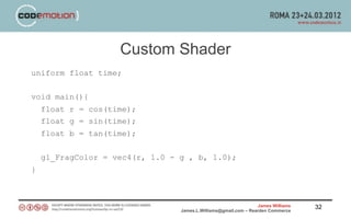 Custom Shader
uniform float time;


void main(){
    float r = cos(time);
    float g = sin(time);
    float b = tan(time);


    gl_FragColor = vec4(r, 1.0 - g , b, 1.0);
}



                                                                 James Williams   32
                                 James.L.Williams@gmail.com – Rearden Commerce
 