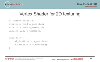 Vertex Shader for 2D texturing
/* Vertex Shader */
attribute vec4 a_position;
attribute vec2 a_texCoord;
varying vec2 v_texCoord;


void main() {
    gl_Position = a_position;
    v_texCoord = a_texCoord;
}



                                                                James Williams   33
                                James.L.Williams@gmail.com – Rearden Commerce
 