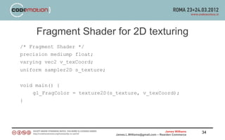 Fragment Shader for 2D texturing
/* Fragment Shader */
precision mediump float;
varying vec2 v_texCoord;
uniform sampler2D s_texture;


void main() {
    gl_FragColor = texture2D(s_texture, v_texCoord);
}




                                                               James Williams   34
                               James.L.Williams@gmail.com – Rearden Commerce
 