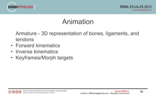 Animation
  Armature - 3D representation of bones, ligaments, and
  tendons
• Forward kinematics
• Inverse kinematics
• Keyframes/Morph targets




                                                             James Williams   35
                             James.L.Williams@gmail.com – Rearden Commerce
 