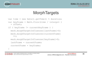 MorphTargets
var time = new Date().getTime() % duration;
var keyframe = Math.floor(time / interpol )
  + offset;
if ( keyframe != currentKeyframe ) {
    mesh.morphTargetInfluences[lastFrame]=0;
    mesh.morphTargetInfluences[currentFrame]
      =1;
    mesh.morphTargetInfluences[keyframe]=0;
    lastFrame = currentFrame;
    currentFrame = keyframe;
}

                                                                 James Williams   36
                                 James.L.Williams@gmail.com – Rearden Commerce
 
