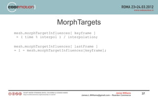 MorphTargets
mesh.morphTargetInfluences[ keyframe ]
 = ( time % interpol ) / interpolation;

mesh.morphTargetInfluences[ lastFrame ]
= 1 - mesh.morphTargetInfluences[keyframe];




                                                               James Williams   37
                               James.L.Williams@gmail.com – Rearden Commerce
 